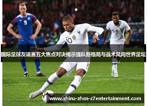 国际足球友谊赛五大焦点对决揭示强队新格局与战术风向世界足坛 国际足球友谊赛五大焦点对决揭示强队新格局与战术风向世界足坛