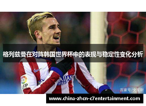 格列兹曼在对阵韩国世界杯中的表现与稳定性变化分析