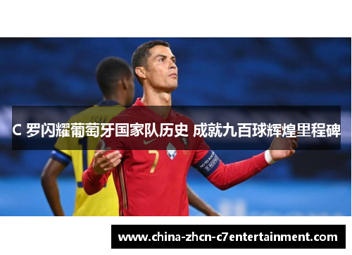 C 罗闪耀葡萄牙国家队历史 成就九百球辉煌里程碑