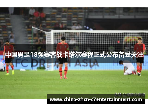中国男足18强赛客战卡塔尔赛程正式公布备受关注