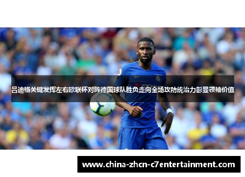 吕迪格关键发挥左右欧联杯对阵德国球队胜负走向全场攻防统治力彰显领袖价值