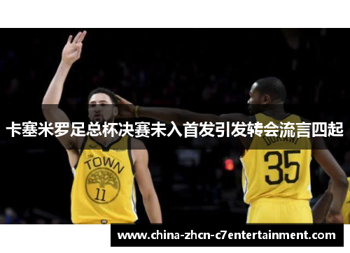 卡塞米罗足总杯决赛未入首发引发转会流言四起