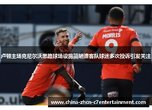 卢顿主场克尼尔沃思路球场设施简陋遭客队球迷多次投诉引发关注