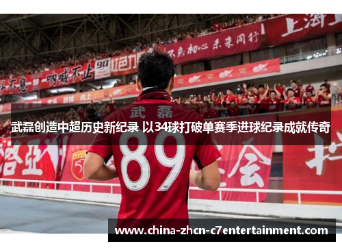 武磊创造中超历史新纪录 以34球打破单赛季进球纪录成就传奇
