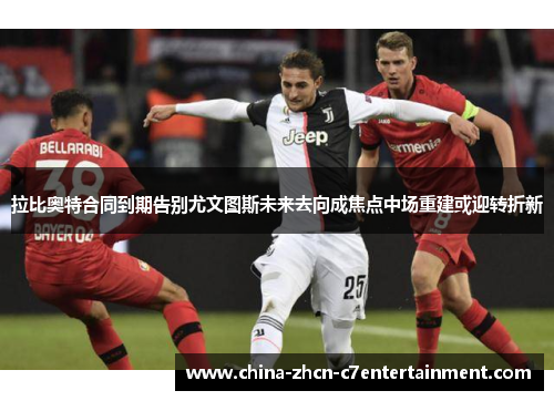 拉比奥特合同到期告别尤文图斯未来去向成焦点中场重建或迎转折新